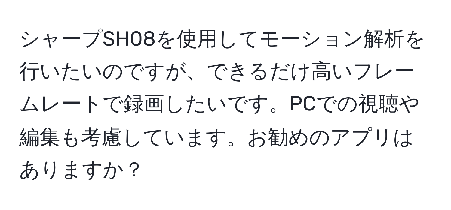 シャープSH08を使用してモーション解析を行いたいのですが、できるだけ高いフレームレートで録画したいです。PCでの視聴や編集も考慮しています。お勧めのアプリはありますか？