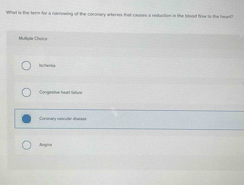 What is the term for a narrowing of the coronary arteries that causes a reduction in the blood flow to the heart?
Multiple Choice
Ischemia
Congestive heart failure
Coronary vascular disease
Angina