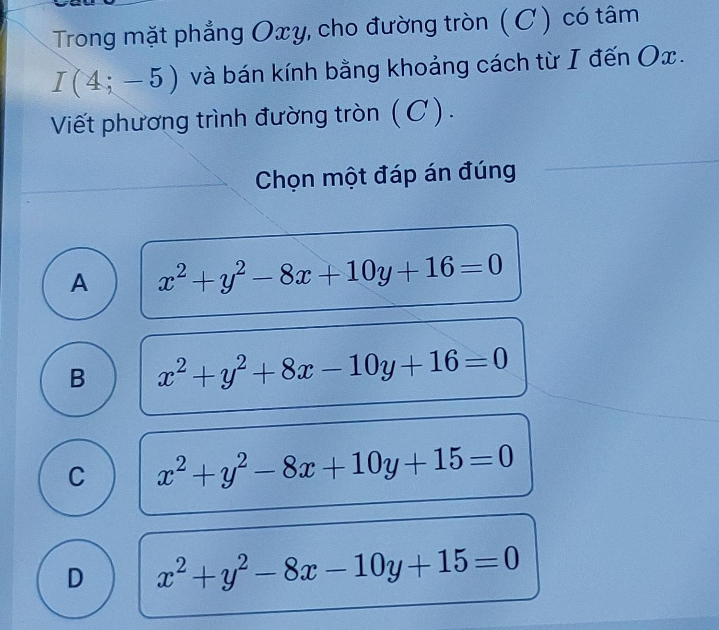 Trong mặt phẳng Oxy, cho đường tròn ( C) có tâm
I(4;-5) và bán kính bằng khoảng cách từ I đến Ox.
Viết phương trình đường tròn ( C ) .
Chọn một đáp án đúng
A
x^2+y^2-8x+10y+16=0
B
x^2+y^2+8x-10y+16=0
C
x^2+y^2-8x+10y+15=0
D
x^2+y^2-8x-10y+15=0