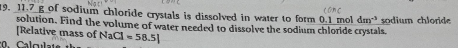 11. 7 g of sodium chloride crystals is dissolved in water to form 0.1 mol dm^(-3) sodium chloride 
solution. Find the volume of water needed to dissolve the sodium chloride crystals. 
[Relative mass of NaCl=58.5]
Calculate