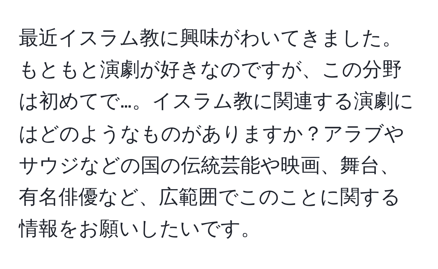 最近イスラム教に興味がわいてきました。もともと演劇が好きなのですが、この分野は初めてで…。イスラム教に関連する演劇にはどのようなものがありますか？アラブやサウジなどの国の伝統芸能や映画、舞台、有名俳優など、広範囲でこのことに関する情報をお願いしたいです。