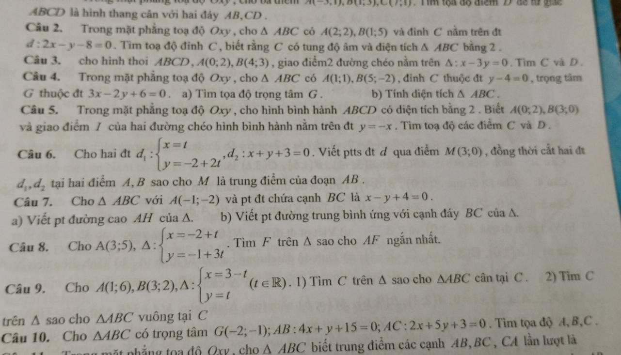 A(-3,1),B(1,3),C(7,1) T m tọa độ điểm D dể từ giác
ABCD là hình thang cân với hai đáy AB,CD .
Câu 2. Trong mặt phẳng toạ độ Oxy , cho △ ABC có A(2;2),B(1;5) và đinh C nằm trên đt
d:2x-y-8=0. Tìm toạ độ đỉnh C , biết rằng C có tung độ âm và diện tích △ ABC bang 2 .
Câu 3. cho hình thoi ABCD,A(0;2),B(4;3) , giao điểm2 đường chéo nằm trên △ :x-3y=0.  Tim C và D .
Câu 4. Trong mặt phẳng toạ độ Oxy , cho △ ABC có A(1;1),B(5;-2) , đỉnh C thuộc đt y-4=0 , trọng tâm
G thuộc đt 3x-2y+6=0 a) Tìm tọa độ trọng tâm G . b) Tính diện tích △ ABC.
Câu 5. Trong mặt phẳng toạ độ Oxy , cho hình bình hành ABCD có diện tích bằng 2 . Biết A(0;2),B(3;0)
và giao điểm / của hai đường chéo hình bình hành nằm trên đt y=-x. Tìm toạ độ các điểm C và D .
Câu 6. Cho hai đt d_1:beginarrayl x=t y=-2+2tendarray. ,d_2:x+y+3=0. Viết ptts đt d qua điểm M(3;0) , đồng thời cất hai đt
d_1,d_2 tại hai điểm A, B sao cho M là trung điểm của đoạn AB .
Câu 7. Cho △ ABC với A(-1;-2) và pt đt chứa cạnh BC là x-y+4=0.
a) Viết pt đường cao AH của Δ. b) Viết pt đường trung bình ứng với cạnh đáy BC của A.
Câu 8. Cho A(3;5),△ :beginarrayl x=-2+t y=-1+3tendarray.. Tìm F trên Δ sao cho AF ngắn nhất.
Câu 9. Cho A(1;6),B(3;2),△ :beginarrayl x=3-t y=tendarray. (t∈ R) .1)TimC C trên Δ sao cho △ ABC cân tại C . 2) Tim C
trên △ sao cho △ ABC vuông tại C
Câu 10. Cho △ ABC có trọng tâm G(-2;-1);AB:4x+y+15=0;AC:2x+5y+3=0. Tìm tọa độ A,B,C .
ặ t nh ẳng to a  đô Oxv , cho △ ABC biết trung điểm các cạnh AB, BC , CA lần lượt là