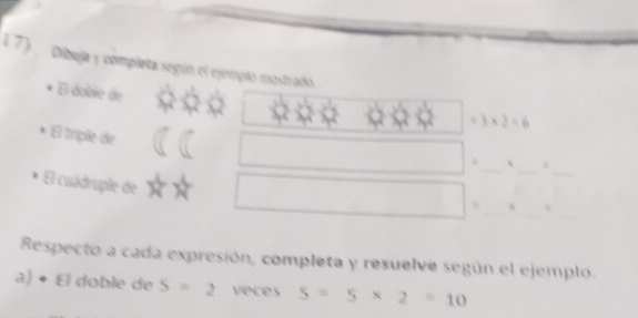 1 7) Dibuja y completa según el ejemplo mostrado. 
El dobie de
3* 2=6
El triple de 
. X. 
El cuádruple de 
. 
Respecto a cada expresión, completa y resuelve según el ejemplo. 
a) • El doble de S=2 veces 5=5* 2=10