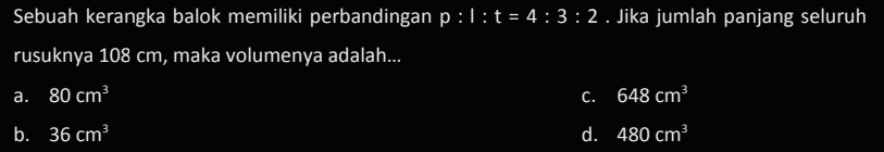 Sebuah kerangka balok memiliki perbandingan p:1:t=4:3:2. Jika jumlah panjang seluruh
rusuknya 108 cm, maka volumenya adalah...
a. 80cm^3 C. 648cm^3
b. 36cm^3 d. 480cm^3