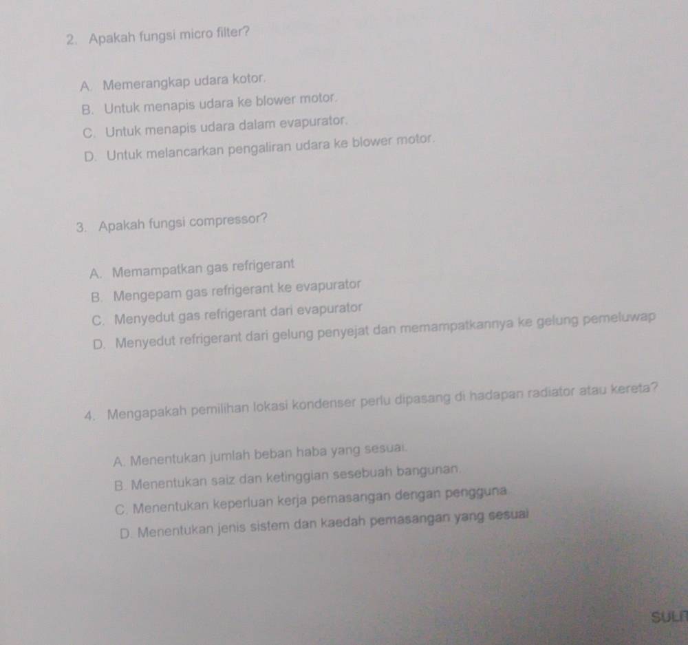 Apakah fungsi micro filter?
A. Memerangkap udara kotor.
B. Untuk menapis udara ke blower motor.
C. Untuk menapis udara dalam evapurator.
D. Untuk melancarkan pengaliran udara ke blower motor.
3. Apakah fungsi compressor?
A. Memampatkan gas refrigerant
B. Mengepam gas refrigerant ke evapurator
C. Menyedut gas refrigerant dari evapurator
D. Menyedut refrigerant dari gelung penyejat dan memampatkannya ke gelung pemeluwap
4. Mengapakah pemilihan lokasi kondenser perlu dipasang di hadapan radiator atau kereta?
A. Menentukan jumlah beban haba yang sesuai.
B. Menentukan saiz dan ketinggian sesebuah bangunan.
C. Menentukan keperluan kerja pemasangan dengan pengguna
D. Menentukan jenis sistem dan kaedah pemasangan yang sesual
sulr