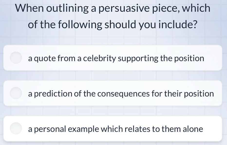 When outlining a persuasive piece, which
of the following should you include?
a quote from a celebrity supporting the position
a prediction of the consequences for their position
a personal example which relates to them alone