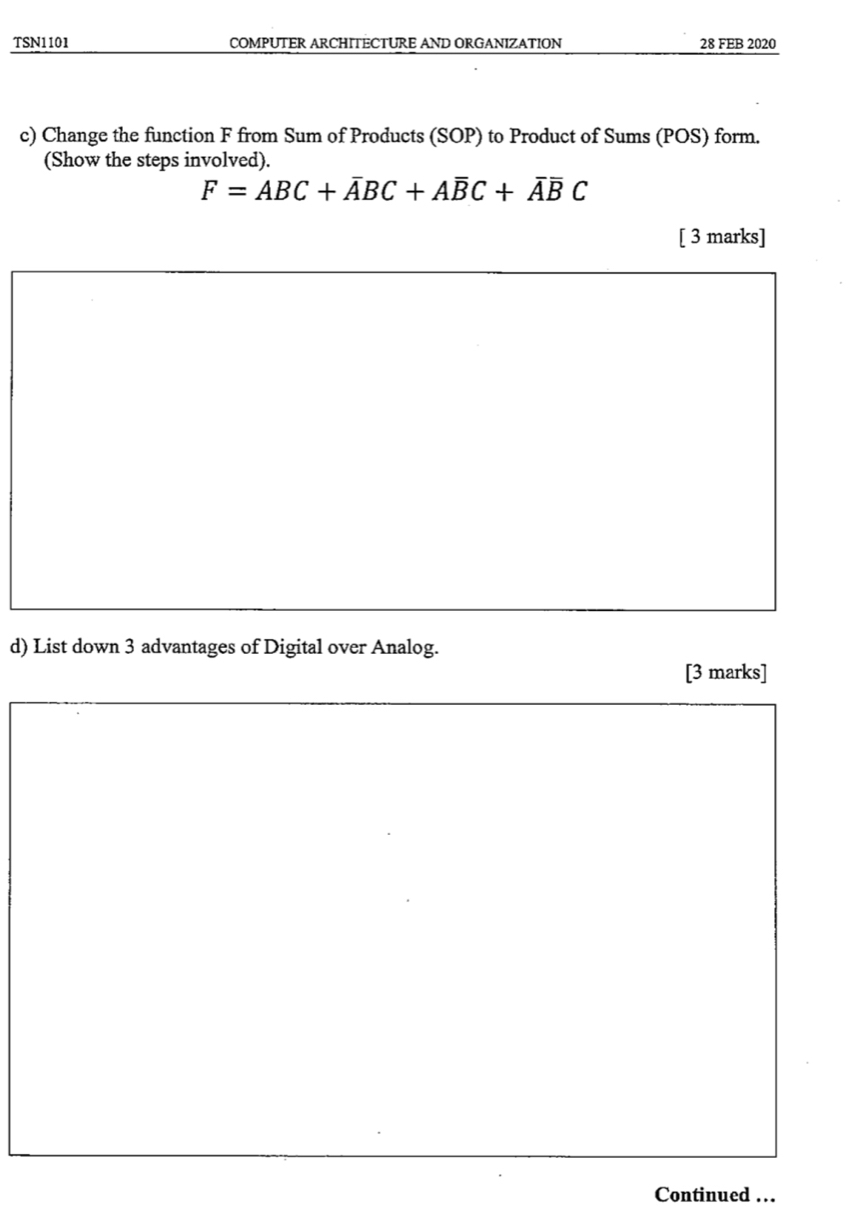 TSN1101 COMPUTER ARCHITECTURE AND ORGANIZATION 28 FEB 2020 
c) Change the function F from Sum of Products (SOP) to Product of Sums (POS) form. 
(Show the steps involved).
F=ABC+overline ABC+Aoverline BC+overline Aoverline BC
[ 3 marks] 
d) List down 3 advantages of Digital over Analog. 
[3 marks] 
Continued …