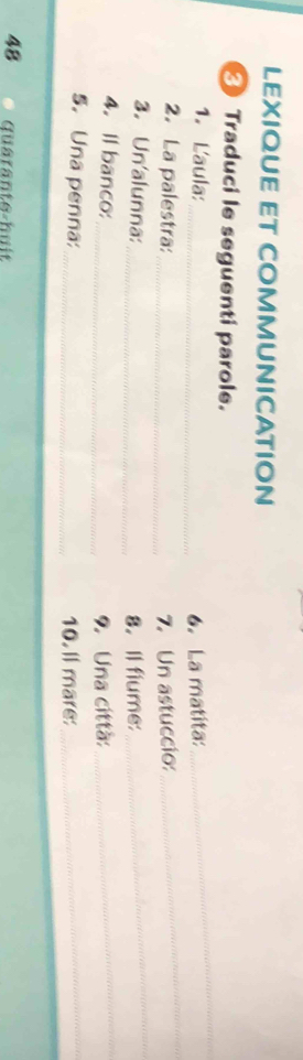LEXIQUE ET COMMUNICATION 
Traduci le seguenti parole. 
_ 
1. Laula:_ 6. La matita: 
_ 
2. La palestra: _7. Un astuccio: 
_ 
3. Un'alunna:_ 8. Il fiume: 
_ 
4.Il banco: 
_9. Una città: 
5. Una penna:_ 10. ll mare:_ 
48 Quärante-huit