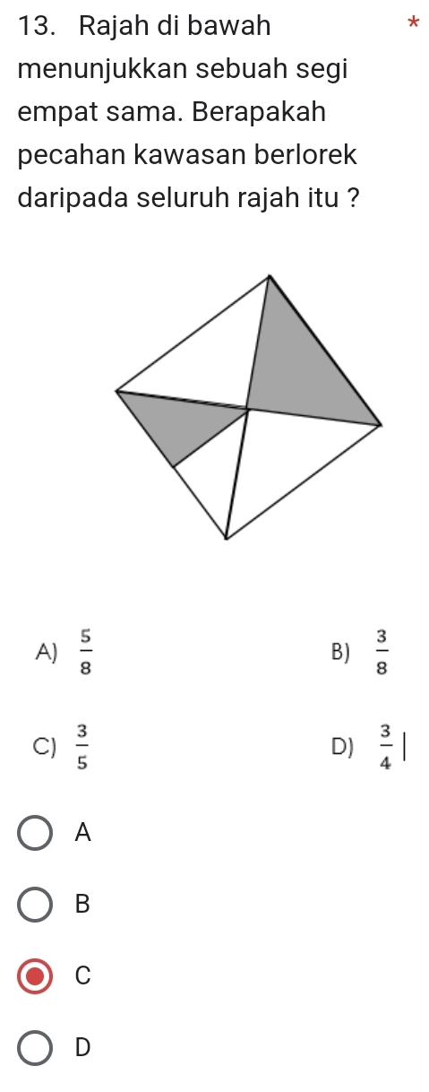 Rajah di bawah
*
menunjukkan sebuah segi
empat sama. Berapakah
pecahan kawasan berlorek
daripada seluruh rajah itu ?
A)  5/8   3/8 
B)
C)  3/5  D)  3/4 |
A
B
C
D