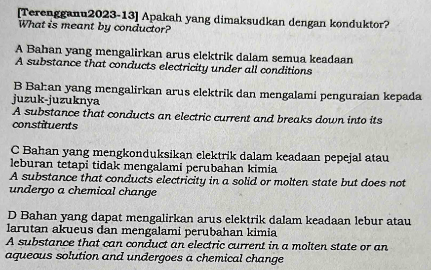 [Terengganu2023-13] Apakah yang dimaksudkan dengan konduktor?
What is meant by conductor?
A Bahan yang mengalirkan arus elektrik dalam semua keadaan
A substance that conducts electricity under all conditions
B Bahan yang mengalirkan arus elektrik dan mengalami penguraian kepada
juzuk-juzuknya
A substance that conducts an electric current and breaks down into its
constituents
C Bahan yang mengkonduksikan elektrik dalam keadaan pepejal atau
leburan tetapi tidak mengalami perubahan kimia
A substance that conducts electricity in a solid or molten state but does not
undergo a chemical change
D Bahan yang dapat mengalirkan arus elektrik dalam keadaan lebur atau
larutan akueus dan mengalami perubahan kimia
A substance that can conduct an electric current in a molten state or an
aqueous solution and undergoes a chemical change