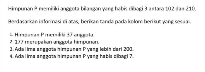 Himpunan P memiliki anggota bilangan yang habis dibagi 3 antara 102 dan 210. 
Berdasarkan informasi di atas, berikan tanda pada kolom berikut yang sesuai. 
1. Himpunan P memiliki 37 anggota. 
2. 177 merupakan anggota himpunan. 
3. Ada lima anggota himpunan P yang lebih dari 200. 
4. Ada lima anggota himpunan P yang habis dibagi 7.