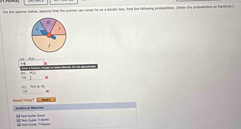 For the spinner below, assume that the pointer can never lie on a border line. Find the following probabilities. (Enter the probabilities as fractions.)
H
G 1
J
(a)._. P(I)
1/4
Enter a fraction, integer, or exact decimal. Do not approximate. 
(b) P(J)
/4 I
(c) P(GorH)
1/2 
Need Help? Read It 
Additional Materials 
Tech Guide: Excel 
Tech Guide: T1-83/84 
Tech Guide: TI-Nspire