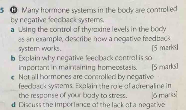 5 ⑪ Many hormone systems in the body are controlled 
by negative feedback systems. 
a Using the control of thyroxine levels in the body 
as an example, describe how a negative feedback 
system works. [5 marks] 
b Explain why negative feedback control is so 
important in maintaining homeostasis. [5 marks] 
c Not all hormones are controlled by negative 
feedback systems. Explain the role of adrenaline in 
the response of your body to stress. [6 marks] 
d Discuss the importance of the lack of a negative