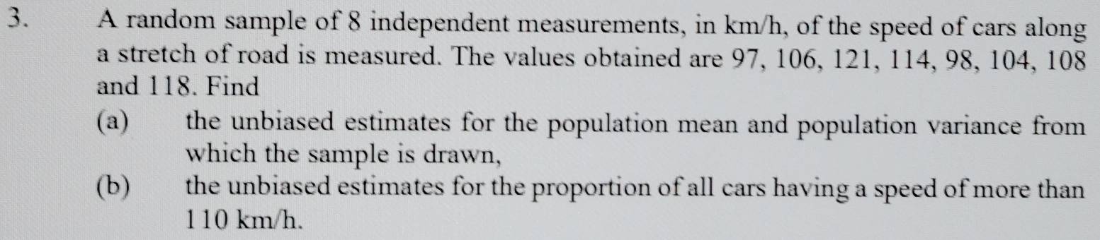 A random sample of 8 independent measurements, in km/h, of the speed of cars along 
a stretch of road is measured. The values obtained are 97, 106, 121, 114, 98, 104, 108
and 118. Find 
(a) the unbiased estimates for the population mean and population variance from 
which the sample is drawn, 
(b) the unbiased estimates for the proportion of all cars having a speed of more than
110 km/h.