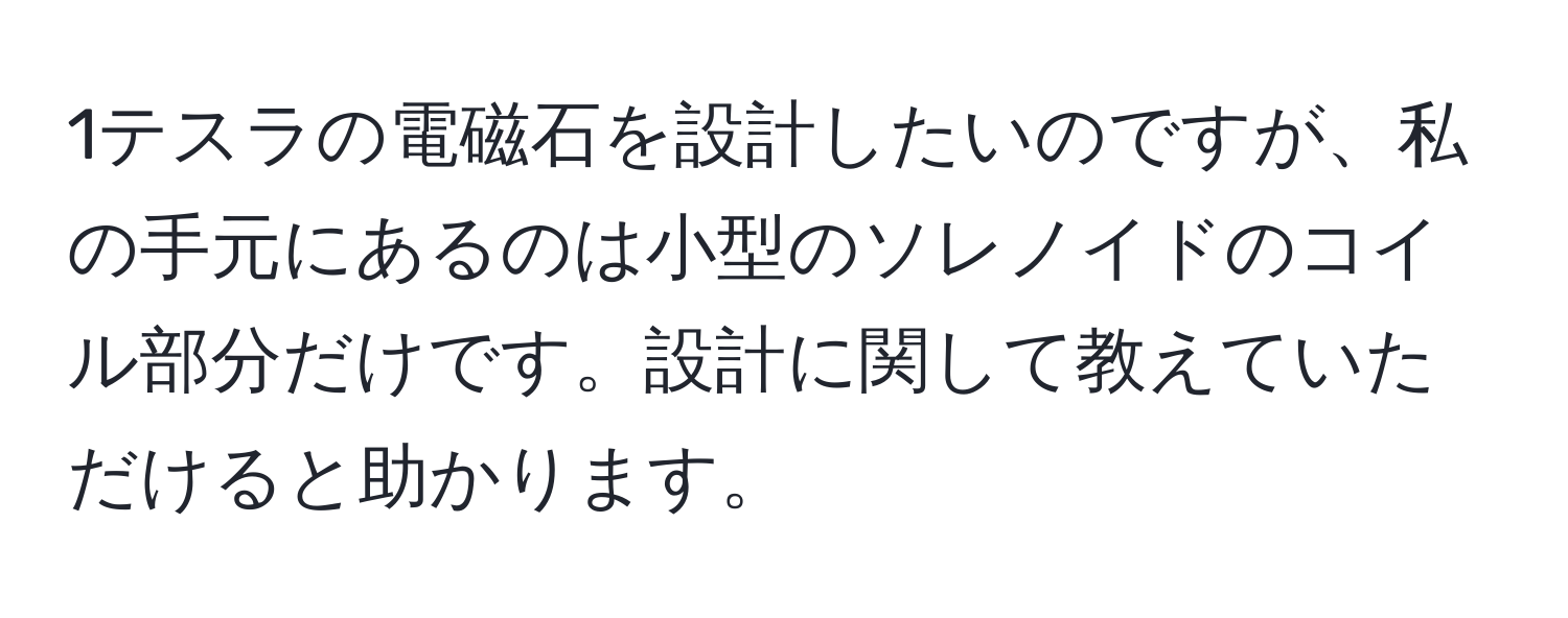 1テスラの電磁石を設計したいのですが、私の手元にあるのは小型のソレノイドのコイル部分だけです。設計に関して教えていただけると助かります。