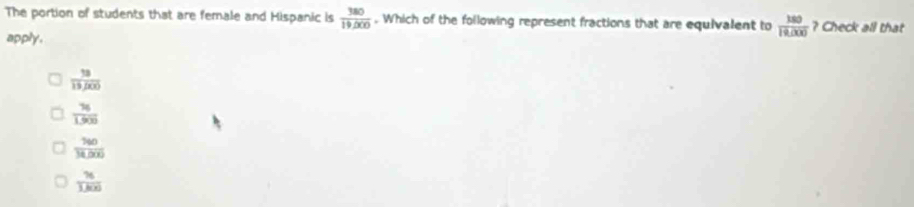 The portion of students that are female and Hispanic is  380/19,000 . Which of the following represent fractions that are equivalent to  150/19,000  ? Check all that
apply.
 18/15,000 
 76/1.900 
 760/34,000 
 76/1.8(x) 