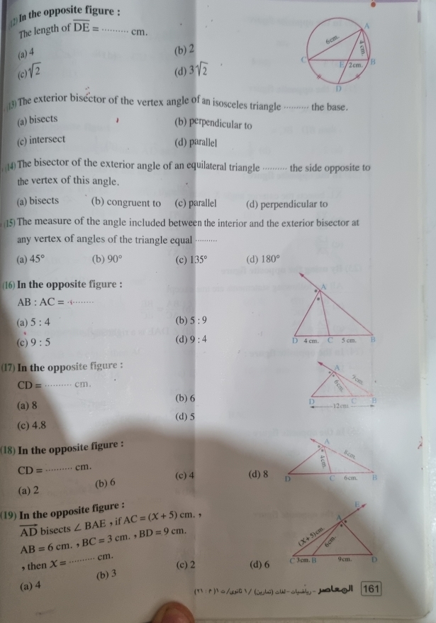 In the opposite figure :
The length of overline DE= _ cm
(a) 4
(b) 2
(c) sqrt(2) (d) 3sqrt(2)
13) The exterior bisector of the vertex angle of an isosceles triangle . the base.
(a) bisects
(b) perpendicular to
(c) intersect
(d) parallel
4) The bisector of the exterior angle of an equilateral triangle ······· the side opposite to
the vertex of this angle.
(a) bisects (b) congruent to (c) parallel (d) perpendicular to
15) The measure of the angle included between the interior and the exterior bisector at
any vertex of angles of the triangle equal_
(a) 45° (b) 90° (c) 135° (d) 180°
16) In the opposite figure : A
_ AB:AC=.
(b)
(a) 5:4 5:9
(c) 9:5 (d) 9:4 4 cm. C 5 cm. B
D
(17) In the opposite figure :
A
CD= _cm. *
(b) 6
D
(a) 8 .12cms B
(d) 5
(c) 4.8
(18) In the opposite figure :
CD= _ cm.
(a) 2 (b) 6 (c)4 (d) 8
(19) In the opposite figure :
vector AD bisects ∠ BAE , if AC=(x+5)cm. ,
AB=6cm.,BC=3cm.,BD=9cm.
, then X= _ a=+ cm.
(c) 2 (d)6
(a) 4 (b) 3
(ri:r)^1=(t^1) malzoJI 161