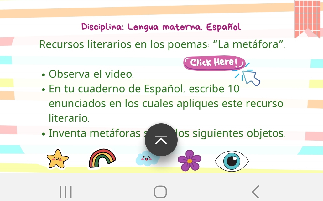 Disciplina: Lengua materna. Español 
Recursos literarios en los poemas: “La metáfora”. 
Click Here! 
Observa el video. 
En tu cuaderno de Español, escribe 10
enunciados en los cuales apliques este recurso 
literario. 
Inventa metáforas os siguientes objetos. 
^