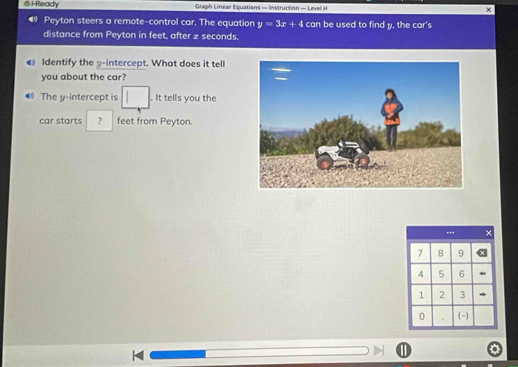 i-Ready Graph Linear Equations — Instruction — Level H × 
Peyton steers a remote-control car. The equation y=3x+4 can be used to find y, the car's 
distance from Peyton in feet, after æ seconds. 
Identify the y-intercept. What does it tell 
you about the car? 
The y-intercept is □. It tells you the 
car starts ？ feet from Peyton.