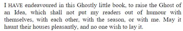 HAVE endeavoured in this Ghostly little book, to raise the Ghost of 
an Idea, which shall not put my readers out of humour with 
themselves, with each other, with the season, or with me. May it 
haunt their houses pleasantly, and no one wish to lay it.