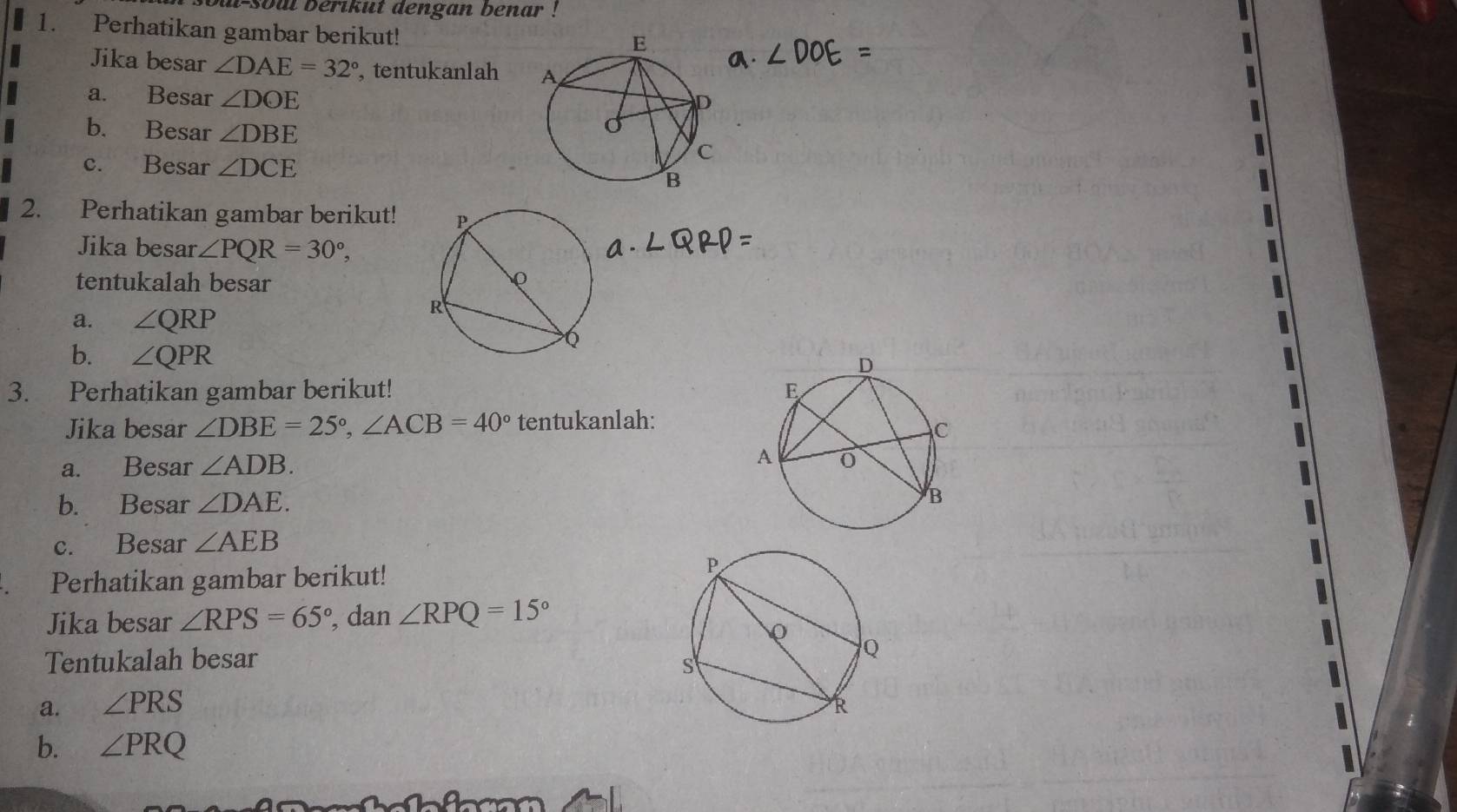 i-soul berikut dengan benar ! 
1. Perhatikan gambar berikut! 
Jika besar ∠ DAE=32° , tentukanlah 
a. Besar ∠ DOE
b. Besar ∠ DBE
c. Besar ∠ DCE
2. Perhatikan gambar berikut! 
Jika besar ∠ PQR=30^o, 
tentukalah besar 
a. ∠ QRP
b. ∠ QPR
3. Perhatikan gambar berikut! 
Jika besar ∠ DBE=25°, ∠ ACB=40° tentukanlah: 
a. Besar ∠ ADB. 
b. Besar ∠ DAE. 
c. Besar ∠ AEB
Perhatikan gambar berikut! 
Jika besar ∠ RPS=65° , dan ∠ RPQ=15°
Tentukalah besar 
a. ∠ PRS
b. ∠ PRQ