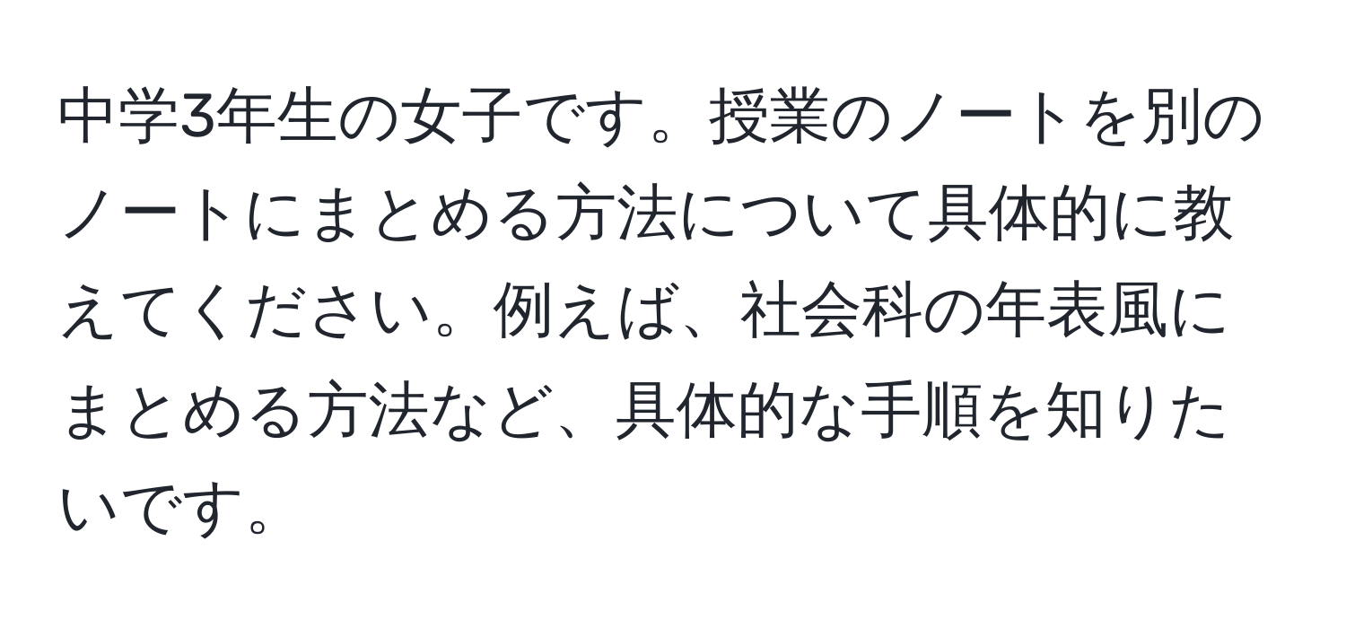 中学3年生の女子です。授業のノートを別のノートにまとめる方法について具体的に教えてください。例えば、社会科の年表風にまとめる方法など、具体的な手順を知りたいです。