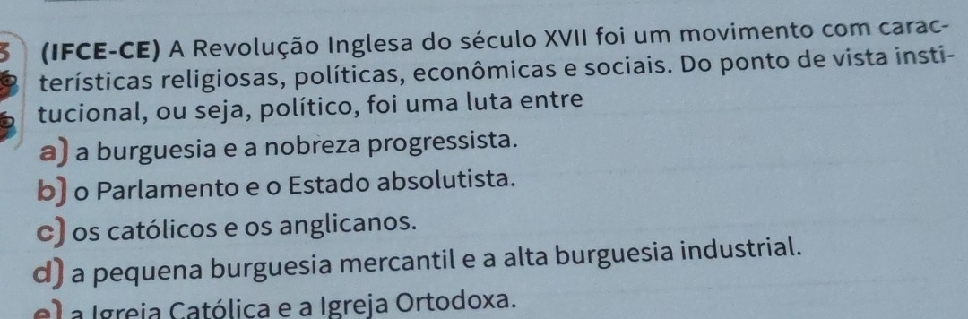 (IFCE-CE) A Revolução Inglesa do século XVII foi um movimento com carac-
terísticas religiosas, políticas, econômicas e sociais. Do ponto de vista insti-
tucional, ou seja, político, foi uma luta entre
a) a burguesia e a nobreza progressista.
b) o Parlamento e o Estado absolutista.
c) os católicos e os anglicanos.
d) a pequena burguesia mercantil e a alta burguesia industrial.
el a Igreia Católica e a Igreja Ortodoxa.