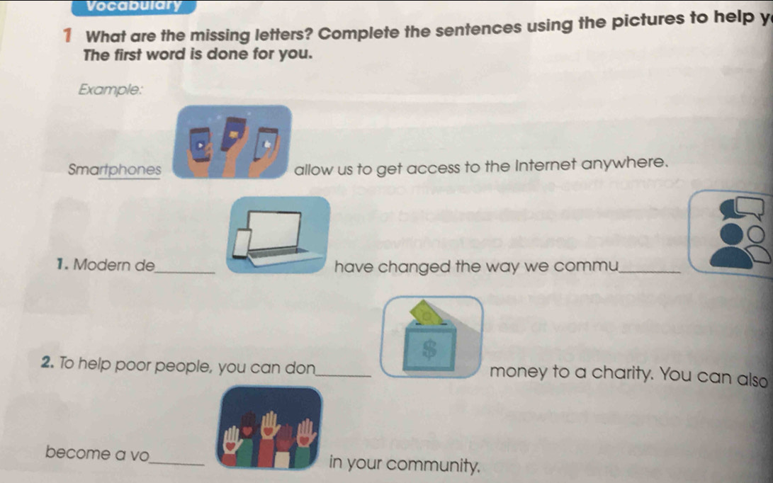 Vocabulary 
1 What are the missing letters? Complete the sentences using the pictures to help y 
The first word is done for you. 
Example: 
Smartphones allow us to get access to the Internet anywhere. 
1. Modern de_ have changed the way we commu_ 
2. To help poor people, you can don_ money to a charity. You can also 
become a vo_ in your community.