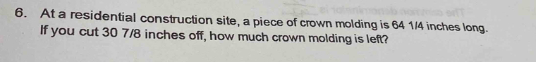 At a residential construction site, a piece of crown molding is 64 1/4 inches long. 
If you cut 30 7/8 inches off, how much crown molding is left?