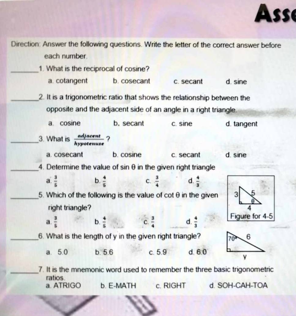 Asse
Direction: Answer the following questions. Write the letter of the correct answer before
each number.
_1. What is the reciprocal of cosine?
a. cotangent b. cosecant c. secant d. sine
_2. It is a trigonometric ratio that shows the relationship between the
opposite and the adjacent side of an angle in a right triangle.
a. cosine b. secant c. sine d. tangent
_3. What is  adjacent/hypotenuse  ?
a. cosecant b. cosine c. secant d. sine
_4. Determine the value of sin θ in the given right triangle
b.
a.  3/5   4/5   3/4  d.  4/3 
C.
_5. Which of the following is the value of cot θ in the given 3 5
right triangle? 4
a.  3/5   4/5   3/4  d.  4/3  Figure for 4-5
b.
C.
_6. What is the length of y in the given right triangle?
a. 5.0 b. 5.6 c. 5.9 d. 6:0
_7. It is the mnemonic word used to remember the three basic trigonometric
ratios.
a. ATRIGO b. E-MATH c. RIGHT d. SOH-CAH-TOA