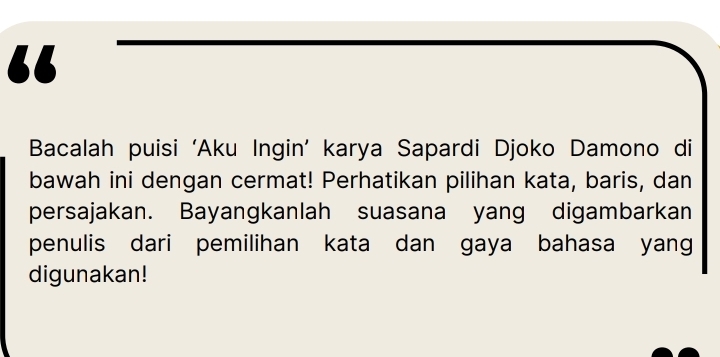 “ 
Bacalah puisi ‘Aku Ingin’ karya Sapardi Djoko Damono di 
bawah ini dengan cermat! Perhatikan pilihan kata, baris, dan 
persajakan. Bayangkanlah suasana yang digambarkan 
penulis dari pemilihan kata dan gaya bahasa yang 
digunakan!