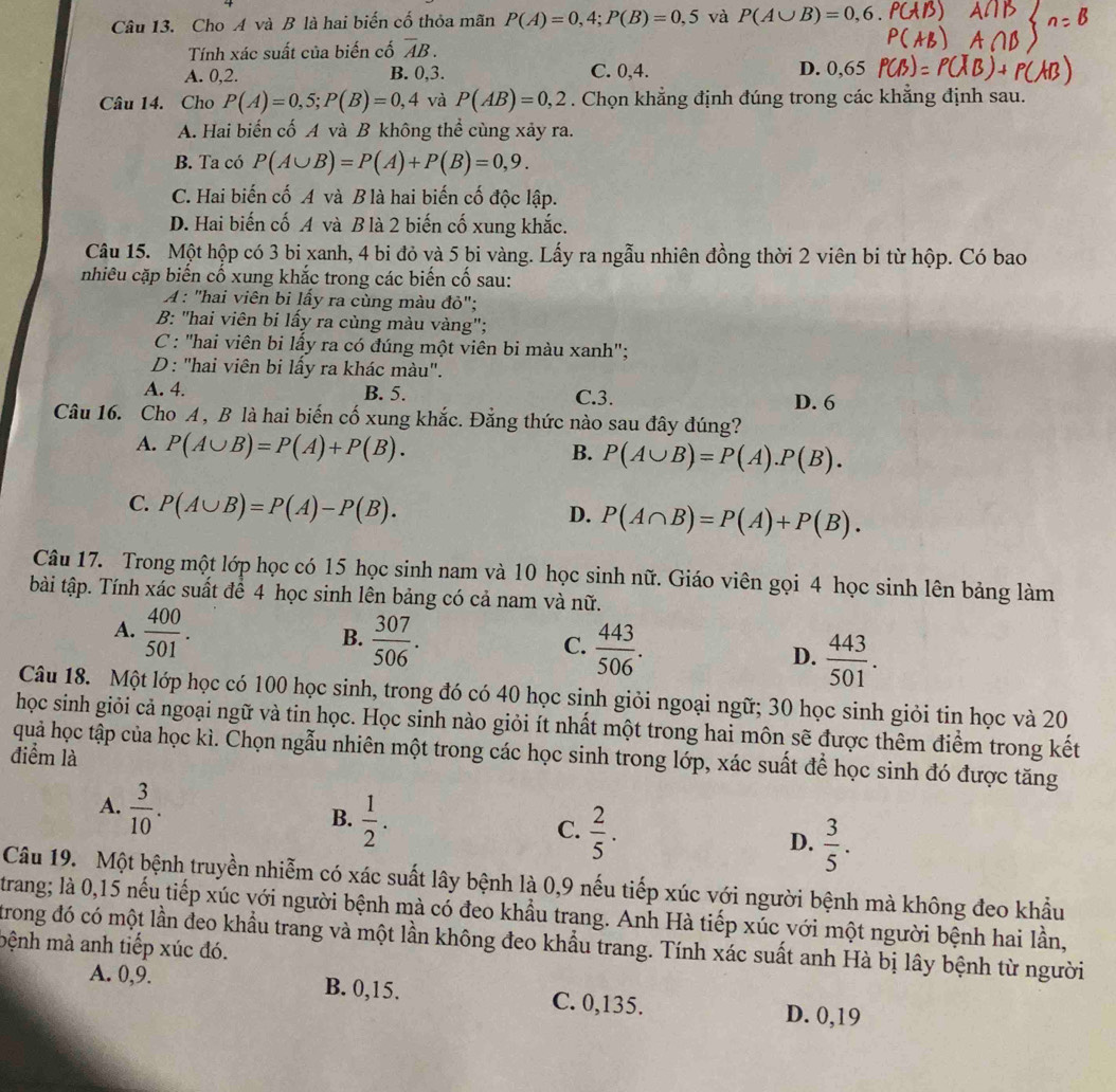 Cho A và B là hai biến cố thỏa mãn P(A)=0,4;P(B)=0,5 và P(A∪ B)=0,6.
Tính xác suất của biến cố overline AB.
A. 0,2. B. 0,3. C. 0,4. D. 0,65
Câu 14. Cho P(A)=0,5;P(B)=0,4 và P(AB)=0,2. Chọn khẳng định đúng trong các khẳng định sau.
A. Hai biến cố A và B không thể cùng xảy ra.
B. Ta có P(A∪ B)=P(A)+P(B)=0,9.
C. Hai biến cố A và B là hai biến cố độc lập.
D. Hai biến cố A và B là 2 biến cố xung khắc.
Câu 15. Một hộp có 3 bi xanh, 4 bi đỏ và 5 bi vàng. Lấy ra ngẫu nhiên đồng thời 2 viên bi từ hộp. Có bao
nhiều cặp biến cố xung khắc trong các biến cố sau:
A : "hai viên bi lấy ra cùng màu đỏ";
B: "hai viên bi lấy ra cùng màu vàng";
C : "hai viên bi lấy ra có đúng một viên bi màu xanh";
D : 'hai viên bi lấy ra khác màu".
A. 4. B. 5. C.3. D. 6
Câu 16. Cho A , B là hai biến cố xung khắc. Đẳng thức nào sau đây đúng?
A. P(A∪ B)=P(A)+P(B).
B. P(A∪ B)=P(A).P(B).
C. P(A∪ B)=P(A)-P(B).
D. P(A∩ B)=P(A)+P(B).
Câu 17. Trong một lớp học có 15 học sinh nam và 10 học sinh nữ. Giáo viên gọi 4 học sinh lên bảng làm
tài tập. Tính xác suất để 4 học sinh lên bảng có cả nam và nữ.
B.
A.  400/501 .  307/506 .  443/506 . D.  443/501 .
C.
Câu 18. Một lớp học có 100 học sinh, trong đó có 40 học sinh giỏi ngoại ngữ; 30 học sinh giỏi tin học và 20
học sinh giỏi cả ngoại ngữ và tin học. Học sinh nào giỏi ít nhất một trong hai môn sẽ được thêm điểm trong kết
quả học tập của học kì. Chọn ngẫu nhiên một trong các học sinh trong lớp, xác suất để học sinh đó được tăng
điểm là
B.
A.  3/10 .  1/2 .  2/5 .  3/5 .
C.
D.
Câu 19. Một bệnh truyền nhiễm có xác suất lây bệnh là 0,9 nếu tiếp xúc với người bệnh mà không đeo khẩu
trang; là 0,15 nếu tiếp xúc với người bệnh mà có đeo khẩu trang. Anh Hà tiếp xúc với một người bệnh hai lần,
trong đó có một lần đeo khẩu trang và một lần không đeo khẩu trang. Tính xác suất anh Hà bị lây bệnh từ người
bệnh mà anh tiếp xúc đó.
A. 0,9. B. 0,15. C. 0,135. D. 0,19