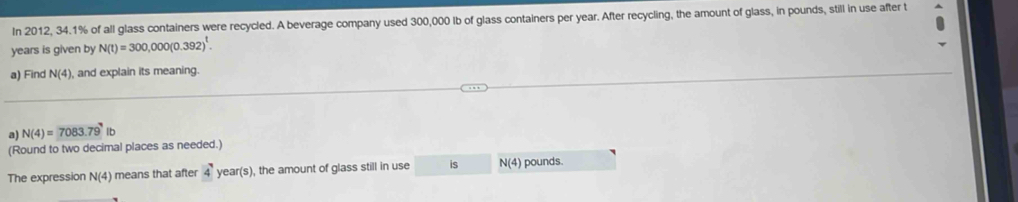 In 2012, 34.1% of all glass containers were recycled. A beverage company used 300,000 Ib of glass containers per year. After recycling, the amount of glass, in pounds, still in use after t
years is given by N(t)=300,000(0.392)^t. 
a) Find N(4) , and explain its meaning. 
a) N(4)=7083.79 lb
(Round to two decimal places as needed.) 
The expression N(4) means that after 4year(s) , the amount of glass still in use is N(4) pounds.