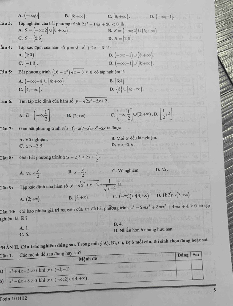 A. (-∈fty ;0]. B. [6;+∈fty ). C. [8;+∈fty ). D. (-∈fty ;-1].
Câu 3: Tập nghiệm của bất phương trình 2x^2-14x+20<0</tex> là
A. S=(-∈fty ;2]∪ [5;+∈fty ). S=(-∈fty ;2)∪ (5;+∈fty ).
B.
C. S=(2;5). S=[2;5].
D.
Câu 4:  Tập xác định của hàm số y=sqrt(-x^2+2x+3) là:
A. (1;3). (-∈fty ;-1)∪ (3;+∈fty ).
B.
C. [-1;3]. (-∈fty ;-1]∪ [3;+∈fty ).
D.
Câu 5: Bất phương trình (16-x^2)sqrt(x-3)≤ 0 có tập nghiệm là
A. (-∈fty ;-4]∪ [4;+∈fty ). [3;4].
B.
C. [4;+∈fty ).  3 ∪ [4;+∈fty ).
D.
Câu 6: Tìm tập xác định của hàm số y=sqrt(2x^2-5x+2).
A. D=(-∈fty ; 1/2 ]. B. [2;+∈fty ). C. (-∈fty ; 1/2 ]∪ [2;+∈fty ). D. [ 1/2 ;2].
Câu 7: Giải bất phương trình 5(x-1)-x(7-x)>x^2-2x ta được
A. Vô nghiệm. B. Mọi x đều là nghiệm.
C. x>-2,5.
D. x>-2,6.
Câu 8: Giải bất phương trình: 2(x+2)^2≥ 2x+ 7/2 .
A. forall x!=  3/2 . x= 3/2 . C. Vô nghiệm. D. ∀x .
B.
Câu 9: Tập xác định của hàm số y=sqrt(x^2+x-2)+ 1/sqrt(x-3) la
A. (3;+∈fty ). [3;+∈fty ). C. (-∈fty ;1)∪ (3;+∈fty ). D. (1;2)∪ (3;+∈fty ).
B.
Câu 10: Có bao nhiêu giá trị nguyên của m để bất phương trình x^2-2mx^3+3mx^2+4mx+4≥ 0 có tập
nghiệm là R ?
B. 4.
A. 1.
C. 6. D. Nhiều hơn 6 nhưng hữu hạn.
PHÀN II. Câu trắc nghiệm đúng sai. Trong mỗi ý A), B) ,C),D) ) ở mỗi câu, thí sinh chọn đúng hoặc sai.
C
a
b
Toán 10 HK2