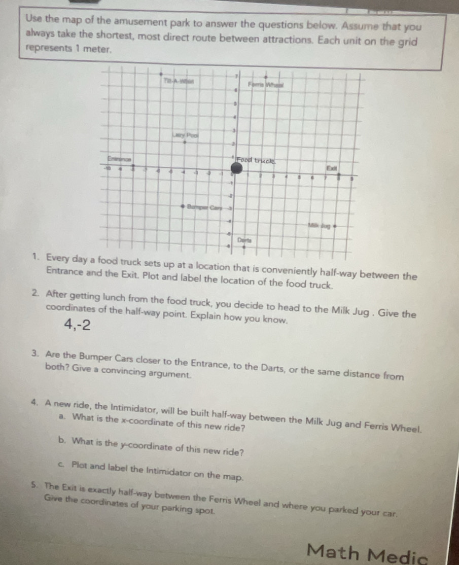 Use the map of the amusement park to answer the questions below. Assume that you 
always take the shortest, most direct route between attractions. Each unit on the grid 
represents 1 meter. 
1. Every das up at a location that is conveniently half-way between the 
Entrance and the Exit. Plot and label the location of the food truck. 
2. After getting lunch from the food truck, you decide to head to the Milk Jug . Give the 
coordinates of the half-way point. Explain how you know. 
4,-2 
3. Are the Bumper Cars closer to the Entrance, to the Darts, or the same distance from 
both? Give a convincing argument. 
4. A new ride, the Intimidator, will be built half-way between the Milk Jug and Ferris Wheel. 
a. What is the x-coordinate of this new ride? 
b. What is the y-coordinate of this new ride? 
c. Plot and label the Intimidator on the map. 
5. The Exit is exactly half-way between the Ferris Wheel and where you parked your car. 
Give the coordinates of your parking spot. 
Math Medic