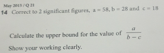 May 2015 / Q 21 
14 Correct to 2 significant figures, a=58, b=28 and c=18
Calculate the upper bound for the value of  a/b-c 
Show your working clearly.