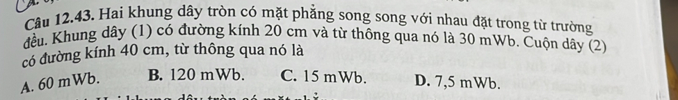 Hai khung dây tròn có mặt phẳng song song với nhau đặt trong từ trường
đều. Khung dây (1) có đường kính 20 cm và từ thông qua nó là 30 mWb. Cuộn dây (2)
có đường kính 40 cm, từ thông qua nó là
A. 60 mWb. B. 120 mWb. C. 15 mWb. D. 7,5 mWb.