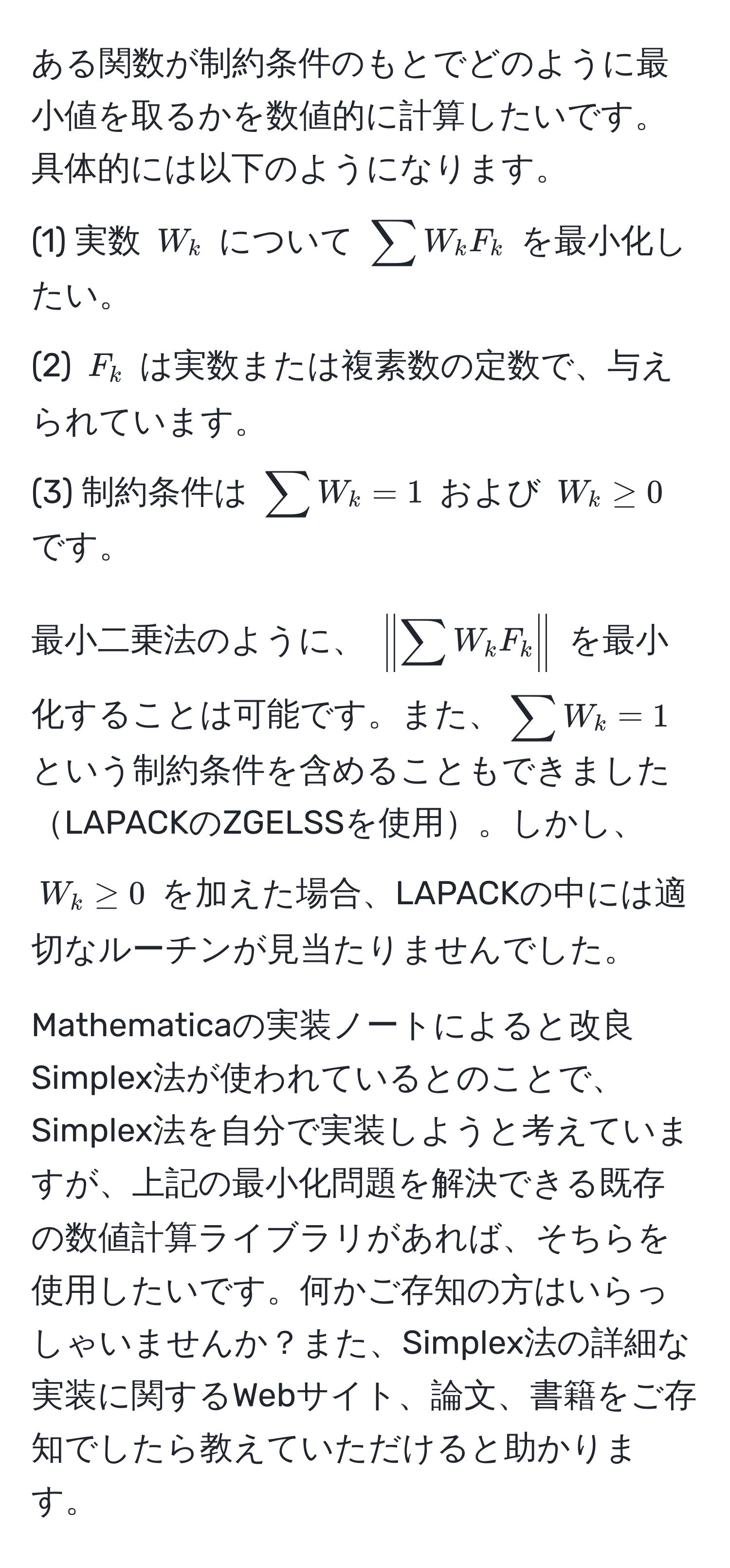 ある関数が制約条件のもとでどのように最小値を取るかを数値的に計算したいです。具体的には以下のようになります。  
(1) 実数 $W_k$ について $ sum W_k F_k $ を最小化したい。  
(2) $F_k$ は実数または複素数の定数で、与えられています。  
(3) 制約条件は $ sum W_k = 1 $ および $ W_k ≥ 0 $ です。  

最小二乗法のように、 $ | sum W_k F_k | $ を最小化することは可能です。また、$ sum W_k = 1 $ という制約条件を含めることもできましたLAPACKのZGELSSを使用。しかし、$ W_k ≥ 0 $ を加えた場合、LAPACKの中には適切なルーチンが見当たりませんでした。  

Mathematicaの実装ノートによると改良Simplex法が使われているとのことで、Simplex法を自分で実装しようと考えていますが、上記の最小化問題を解決できる既存の数値計算ライブラリがあれば、そちらを使用したいです。何かご存知の方はいらっしゃいませんか？また、Simplex法の詳細な実装に関するWebサイト、論文、書籍をご存知でしたら教えていただけると助かります。