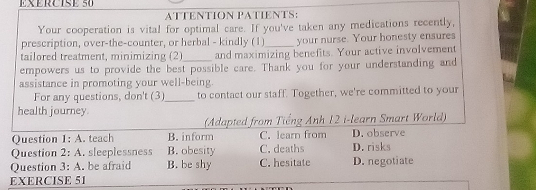 ATTENTION PATIENTS:
Your cooperation is vital for optimal care. If you've taken any medications recently,
prescription, over-the-counter, or herbal - kindly (1)_ your nurse. Your honesty ensures
tailored treatment, minimizing (2)_ and maximizing benefits. Your active involvement
empowers us to provide the best possible care. Thank you for your understanding and
assistance in promoting your well-being.
For any questions, don't (3)_ to contact our staff. Together, we're committed to your
health journey.
(Adapted from Tiếng Anh 12 i-learn Smart World)
Question 1:A . teach B. inform C. learn from D. observe
Question 2:A . sleeplessness B. obesity C. deaths D. risks
Question 3:A be afraid B. be shy C. hesitate D. negotiate
EXERCISE 51