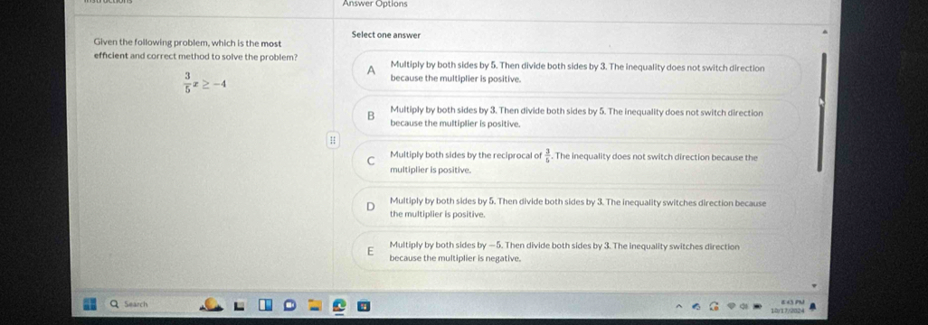 Answer Options
Given the following problem, which is the most Select one answer
efficient and correct method to solve the problem? Multiply by both sides by 5. Then divide both sides by 3. The inequality does not switch direction
 3/5 x≥ -4
A
because the multiplier is positive.
B Multiply by both sides by 3. Then divide both sides by 5. The inequality does not switch direction
because the multiplier is positive.
H
Multiply both sides by the reciprocal of . The inequality does not switch direction because the
multiplier is positive.
Multiply by both sides by 5. Then divide both sides by 3. The inequality switches direction because
the multiplier is positive.
E Multiply by both sides by — 5. Then divide both sides by 3. The inequality switches direction
because the multiplier is negative.
Search 10/17/2024 E 43 PM