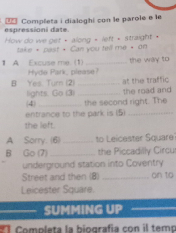 Completa i dialoghi con le parole e le 
espressioni date. 
How do we get • along • left • straight • 
take • past • Can you tell me • on 
1 A Excuse me. (1) _the way to 
Hyde Park, please? 
B Yes. Turn (2) _at the traffic 
lights. Go (3) _the road and 
(4) _the second right. The 
entrance to the park is (5)_ 
the left. 
A Sorry. (6) _to Leicester Square 
B Go (7) _the Piccadilly Circu 
underground station into Coventry 
Street and then (8) _on to 
Leicester Square. 
SUMMING UP 
a Completa la biografia con il temp