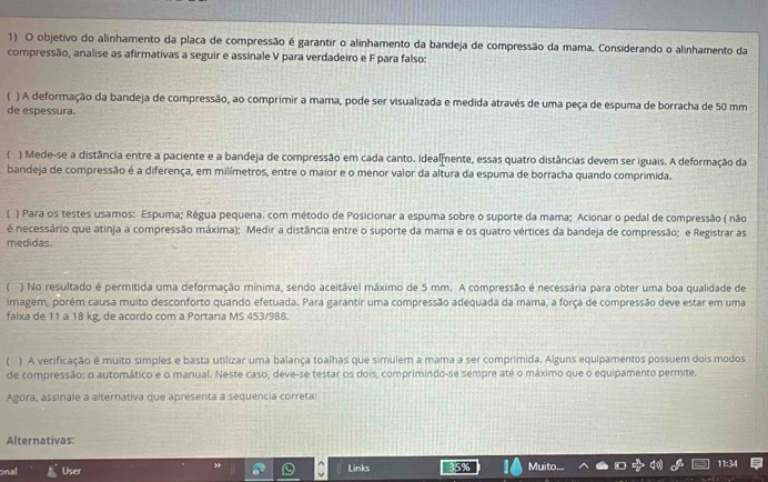 objetivo do alinhamento da placa de compressão é garantir o alinhamento da bandeja de compressão da mama. Considerando o alinhamento da
compressão, analise as afirmativas a seguir e assinale V para verdadeiro e F para falso:
( ) A deformação da bandeja de compressão, ao comprimir a mama, pode ser visualizada e medida através de uma peça de espuma de borracha de 50 mm
de espessura.
C ) Mede-se a distância entre a paciente e a bandeja de compressão em cada canto. Idealfente, essas quatro distâncias devem ser iguais. A deformação da
bandeja de compressão é a diferença, em milímetros, entre o maior e o menor valor da altura da espuma de borracha quando comprimida.
) Para os testes usamos: Espuma; Régua pequena. com método de Posicionar a espuma sobre o suporte da mama; Acionar o pedal de compressão ( não
é necessário que atinja a compressão máxima); Medir a distância entre o suporte da mama e os quatro vértices da bandeja de compressão; e Registrar as
medidas.
) No resultado é permitida uma deformação mínima, sendo aceitável máximo de 5 mm. A compressão é necessária para obter uma boa qualidade de
imagem, porém causa muito desconforto quando efetuada. Para garantir uma compressão adequada da mama, a força de compressão deve estar em uma
faixa de 11 a 18 kg, de acordo com a Portaria MS 453/988.
) A verificação é muito simples e basta utilizar uma balança toalhas que simulem a mama a ser comprimida. Alguns equipamentos possuem dois modos
de compressão: o automático e o manual. Neste caso, deve-se testar os dois, comprimindo-se sempre até o máximo que o equipamento permite.
Agora, assinale a alternativa que apresenta a sequencia correta:
Alternativas:
onal User Links
Muito. 11:34