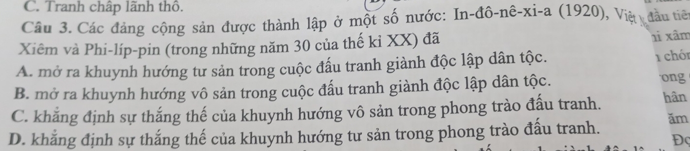 C. Tranh chấp lãnh thô.
Câu 3. Các đảng cộng sản được thành lập ở một số nước: In-đô-nê-xi-a (1920), Việt đầu tiê
Xiêm và Phi-líp-pin (trong những năm 30 của thế kỉ XX) đã hi xâm
A. mở ra khuynh hướng tư sản trong cuộc đấu tranh giành độc lập dân tộc. 1 chón
B. mở ra khuynh hướng vô sản trong cuộc đấu tranh giành độc lập dân tộc.
ong
C. khẳng định sự thắng thế của khuynh hướng vô sản trong phong trào đấu tranh.
hân
D. khẳng định sự thắng thế của khuynh hướng tư sản trong phong trào đấu tranh.
ăm
Đ