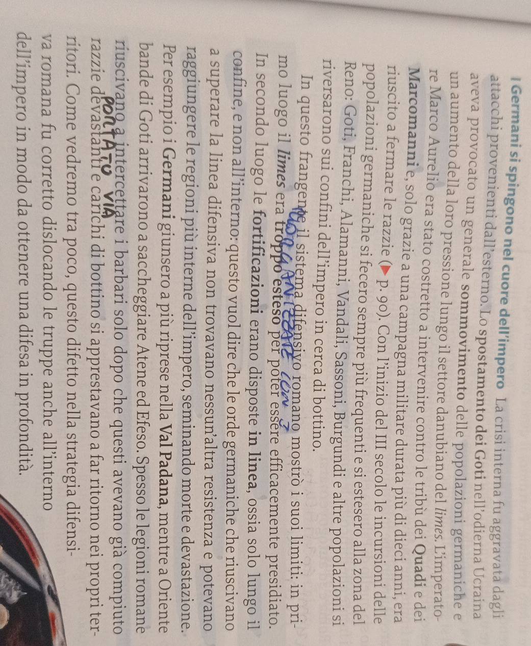 Germani si spingono nel cuore dell’impero La crisi interna fu aggravata dagli
attacchi provenienti dall’esterno. Lo spostamento dei Goti nell’odierna Ucraina
aveva provocato un generale sommovimento delle popolazioni germaniche e
un aumento della loro pressione lungo il settore danubiano del limes. Limperato-
re Marco Aurelio era stato costretto a intervenire contro le tribù dei Quadi e dei
Marcomanni e, solo grazie a una campagna militare durata più di dieci anni, era
riuscito a fermare le razzie (▶ p. 90). Con l’inizio del III secolo le incursioni delle
popolazioni germaniche si fecero sempre più frequenti e si estesero alla zona del
Reno: Goti, Franchi, Alamanni, Vandali, Sassoni, Burgundi e altre popolazioni si
riversarono sui confini dell’impero in cerca di bottino.
In questo frangente il sistema difensivo romano mostrò i suoi limiti: in pri-
mo luogo il limes era troppo esteso per poter essere efficacemente presidiato.
In secondo luogo le fortificazioni erano disposte in linea, ossia solo lungo il
confine, e non all’interno: questo vuol dire che le orde germaniche che riuscivano
a superare la linea difensiva non trovavano nessunaltra resistenza e potevano
raggiungere le regioni più interne dell’impero, seminando morte e devastazione.
Per esempio i Germani giunsero a più riprese nella Val Padana, mentre a Oriente
bande di Goti arrivarono a saccheggiare Atene ed Efeso. Spesso le legioni romane
riuscivano a intercettare i barbari solo dopo che questi avevano già compiuto
razzie devastanti e carichi di bottino si apprestavano a far ritorno nei propri ter-
ritori. Come vedremo tra poco, questo difetto nella strategia difensi-
va romana fu corretto dislocando le truppe anche all’interno
dell’impero in modo da ottenere una difesa in profondità.