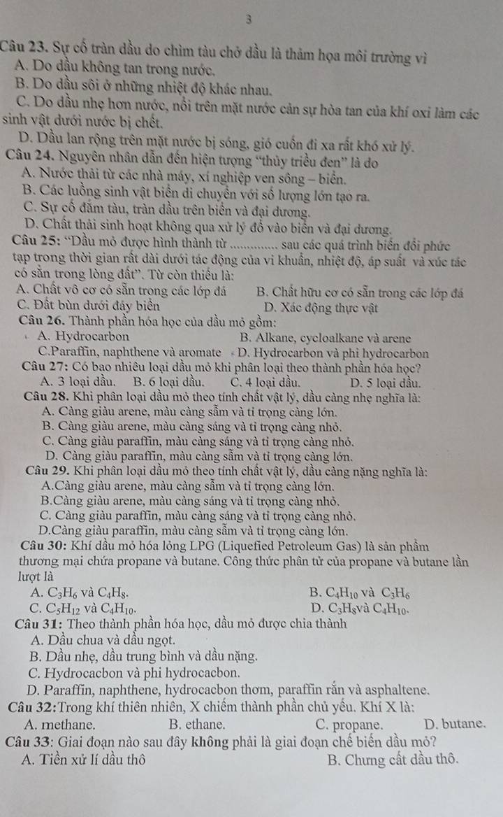 Sự cố tràn dầu do chìm tàu chở dầu là thảm họa môi trường vì
A. Do dầu không tan trong nước,
B. Do dầu sôi ở những nhiệt độ khác nhau.
C. Do đầu nhẹ hơn nước, nổi trên mặt nước cản sự hòa tan của khí oxi làm các
sinh vật dưới nước bị chết.
D. Dầu lan rộng trên mặt nước bị sóng, gió cuốn đi xa rất khó xử lý.
Câu 24. Nguyên nhân dẫn đến hiện tượng “thủy triều đen” là do
A. Nước thải từ các nhà máy, xí nghiệp ven sông - biển.
B. Các luồng sinh vật biến di chuyển với số lượng lớn tạo ra.
C. Sự cố đắm tàu, tràn dầu trên biển và đại dương.
D. Chất thải sinh hoạt không qua xử lý đồ vào biển và đại dương.
Câu 25: ''Dầu mỏ được hình thành từ_ .............. sau các quá trình biến đổi phức
tạp trong thời gian rất dài dưới tác động của vi khuẩn, nhiệt độ, áp suất và xúc tác
có sẵn trong lòng đất'. Từ còn thiếu là:
A. Chất vô cơ có sẵn trong các lớp đá B. Chất hữu cơ có sẵn trong các lớp đá
C. Đất bùn dưới đáy biển D. Xác động thực vật
Câu 26. Thành phần hóa học của đầu mỏ gồm:
A. Hydrocarbon B. Alkane, cycloalkane và arene
C.Paraffin, naphthene và aromate  D. Hydrocarbon và phi hydrocarbon
Câu 27: Có bao nhiêu loại dầu mỏ khi phân loại theo thành phần hóa học?
A. 3 loại dầu. B. 6 loại dầu. C. 4 loại dầu. D. 5 loại dầu.
Câu 28. Khi phân loại dầu mỏ theo tính chất vật lý, dầu càng nhẹ nghĩa là:
A. Càng giàu arene, màu càng sẫm và tỉ trọng càng lớn.
B. Càng giàu arene, màu càng sáng và tỉ trọng càng nhỏ.
C. Càng giàu paraffin, màu càng sáng và tỉ trọng càng nhỏ.
D. Càng giàu paraffin, màu càng sẫm và tỉ trọng càng lớn.
Câu 29. Khi phân loại dầu mỏ theo tính chất vật lý, dầu càng nặng nghĩa là:
A.Càng giàu arene, màu càng sẫm và tỉ trọng càng lớn.
B.Càng giàu arene, màu càng sáng và tỉ trọng càng nhỏ.
C. Càng giàu paraffin, màu càng sáng và tỉ trọng càng nhỏ.
D.Càng giàu paraffin, màu càng sẫm và tỉ trọng càng lớn.
Câu 30: Khí đầu mỏ hóa lỏng LPG (Liquefied Petroleum Gas) là sản phầm
thương mại chứa propane và butane. Công thức phân tử của propane và butane lần
lượt là
A. C_3H_6 và C_4H_8. B. C_4H_10 và C_3H_6
C. C_5H_12 và C_4H_10. D. C_3H_8va C_4H_10.
Câu 31: Theo thành phần hóa học, dầu mỏ được chia thành
A. Dầu chua và dầu ngọt.
B. Dầu nhẹ, dầu trung bình và dầu nặng.
C. Hydrocacbon và phi hydrocacbon.
D. Paraffin, naphthene, hydrocacbon thơm, paraffin rắn và asphaltene.
Câu 32:Trong khí thiên nhiên, X chiếm thành phần chủ yều. Khí X là:
A. methane. B. ethane. C. propane. D. butane.
Câu 33: Giai đoạn nào sau đây không phải là giai đoạn chế biến dầu mỏ?
A. Tiền xử lí dầu thô B. Chưng cất dầu thô.