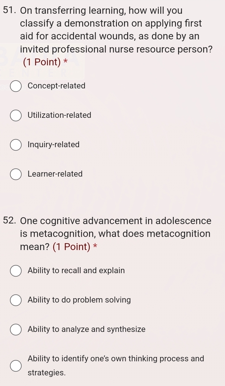 On transferring learning, how will you
classify a demonstration on applying first
aid for accidental wounds, as done by an
invited professional nurse resource person?
(1 Point) *
Concept-related
Utilization-related
Inquiry-related
Learner-related
52. One cognitive advancement in adolescence
is metacognition, what does metacognition
mean? (1 Point) *
Ability to recall and explain
Ability to do problem solving
Ability to analyze and synthesize
Ability to identify one's own thinking process and
strategies.