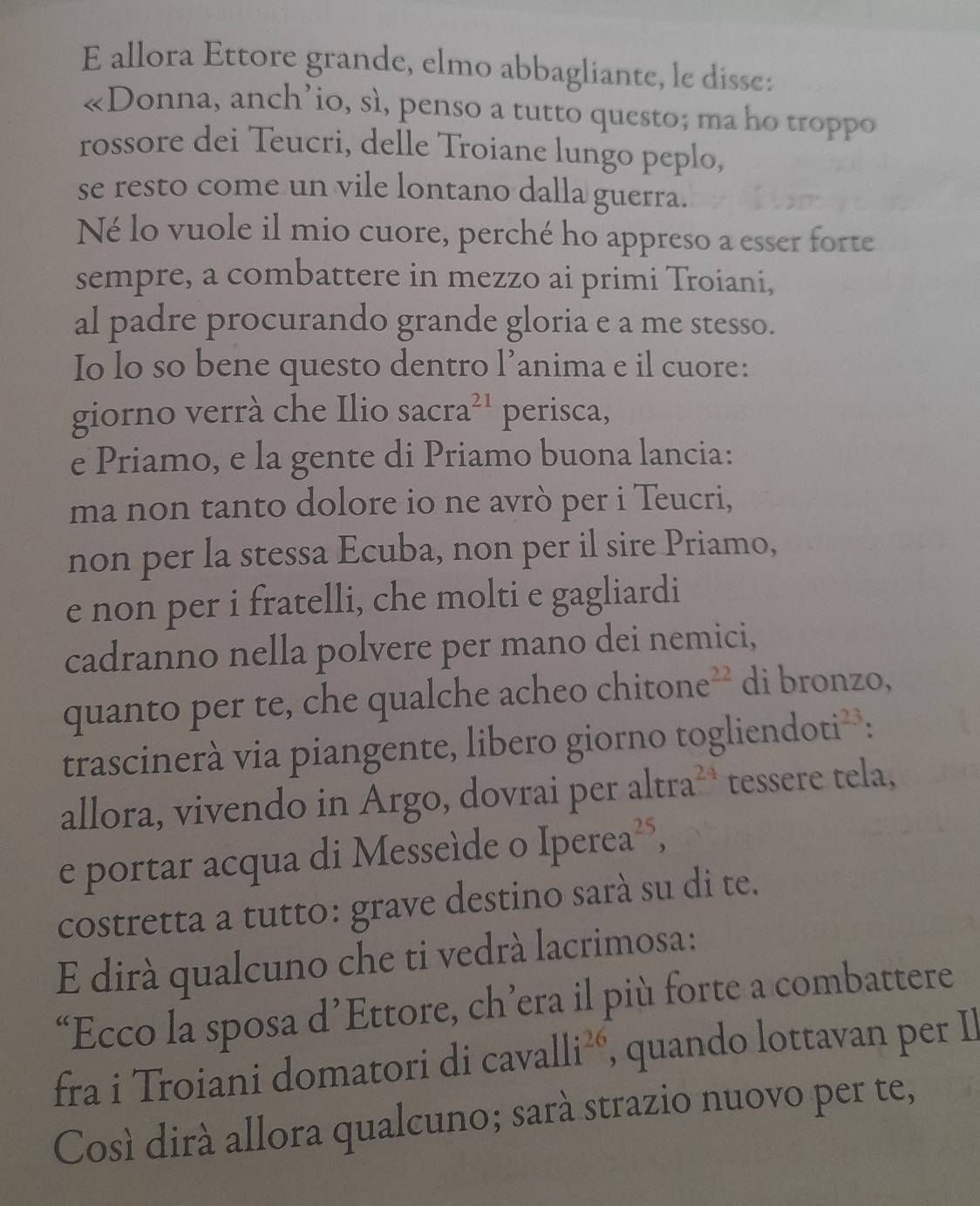 allora Ettore grande, elmo abbagliante, le disse: 
«Donna, anch’io, sì, penso a tutto questo; ma ho troppo 
rossore dei Teucri, delle Troiane lungo peplo, 
se resto come un vile lontano dalla guerra. 
Né lo vuole il mio cuore, perché ho appreso a esser forte 
sempre, a combattere in mezzo ai primi Troiani, 
al padre procurando grande gloria e a me stesso. 
Io lo so bene questo dentro l’anima e il cuore: 
giorno verrà che Ilio sacra^(21) perisca, 
e Priamo, e la gente di Priamo buona lancia: 
ma non tanto dolore io ne avrò per i Teucri, 
non per la stessa Ecuba, non per il sire Priamo, 
e non per i fratelli, che molti e gagliardi 
cadranno nella polvere per mano dei nemici, 
quanto per te, che qualche acheo c hitone^(22) di bronzo, 
trascinerà via piangente, libero giorno togliendo oti^(23) : 
allora, vivendo in Argo, dovrai per altra^(24) tessere tela, 
e portar acqua di Messeíde o Iperea^(25), 
costretta a tutto: grave destino sarà su di te. 
E dirà qualcuno che ti vedrà lacrimosa: 
“Ecco la sposa d’Ettore, ch’era il più forte a combattere 
fra i Troiani domatori di cavalli^(26) , quando lottavan per Il 
Cosí dirá allora qualcuno; sarà strazio nuovo per te,