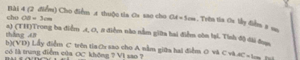 Cho điểm 4 thuộc tia ớx sao cho 
cho OB=3cm OA=5cm. Trên tia Ox lầy điểm # sn 
a) (TH)Trong ba điểm A, O, 8 điểm nào nằm giữa hai điểm còn lại. Tính độ đài đưạn 
thắng AB
b)(VD) Lấy điểm C trên tiaOx sao cho A nằm giữa hai điểm 0 và C và AC=1cm
có là trung điểm của OC không ? V1 sao ?