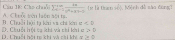 Cho chuỗi sumlimits _(n=1)^(+∈fty) 4n/8^n+an-5  (α là tham số), Mệnh đề nào đúng?
A. Chuỗi trên luôn hội tụ.
B. Chuỗi hội tụ khi và chỉ khi alpha <0</tex>
D. Chuỗi hội tụ khi và chỉ khi alpha >0
D. Chuỗi hội tụ khi và chỉ khi alpha ≥ 0