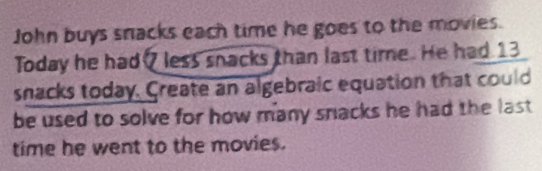 John buys snacks each time he goes to the movies. 
Today he had? less snacks than last time. He had 13
snacks today. Create an algebraic equation that could 
be used to solve for how many snacks he had the last . 
time he went to the movies.